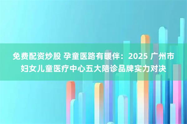 免费配资炒股 孕童医路有暖伴：2025 广州市妇女儿童医疗中心五大陪诊品牌实力对决