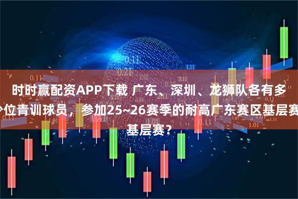 时时赢配资APP下载 广东、深圳、龙狮队各有多少位青训球员，参加25~26赛季的耐高广东赛区基层赛？