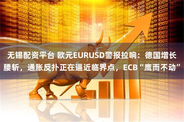 无锡配资平台 欧元EURUSD警报拉响：德国增长腰斩，通胀反扑正在逼近临界点，ECB“鹰而不动”