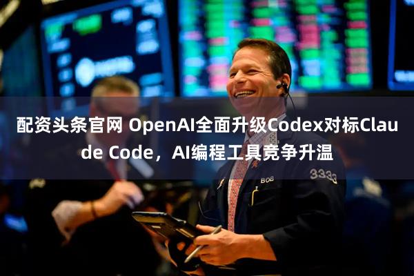 配资头条官网 OpenAI全面升级Codex对标Claude Code，AI编程工具竞争升温