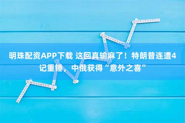 明珠配资APP下载 这回真输麻了！特朗普连遭4记重锤，中俄获得“意外之喜”