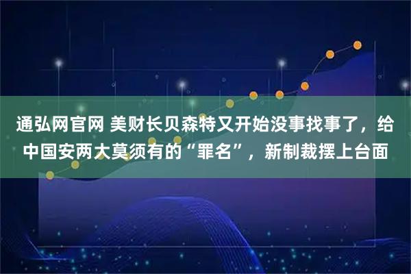 通弘网官网 美财长贝森特又开始没事找事了，给中国安两大莫须有的“罪名”，新制裁摆上台面