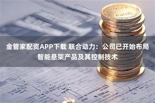 金管家配资APP下载 联合动力：公司已开始布局智能悬架产品及其控制技术