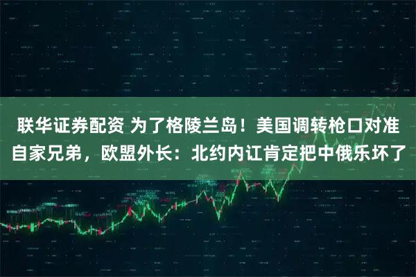 联华证券配资 为了格陵兰岛！美国调转枪口对准自家兄弟，欧盟外长：北约内讧肯定把中俄乐坏了