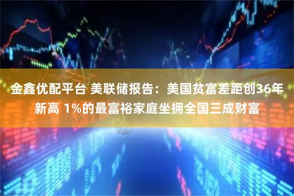 金鑫优配平台 美联储报告：美国贫富差距创36年新高 1%的最富裕家庭坐拥全国三成财富