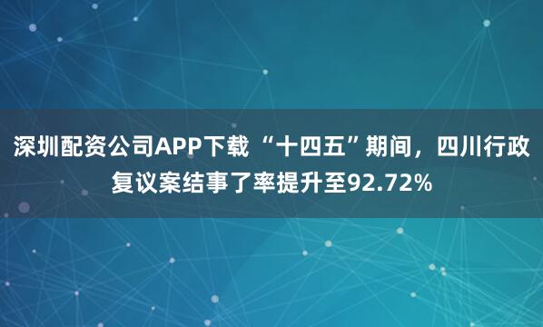 深圳配资公司APP下载 “十四五”期间，四川行政复议案结事了率提升至92.72%