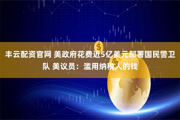 丰云配资官网 美政府花费近5亿美元部署国民警卫队 美议员：滥用纳税人的钱