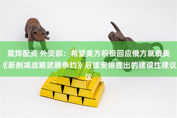 震烨配资 外交部：希望美方积极回应俄方就俄美《新削减战略武器条约》后续安排提出的建设性建议
