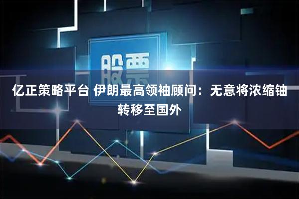 亿正策略平台 伊朗最高领袖顾问：无意将浓缩铀转移至国外