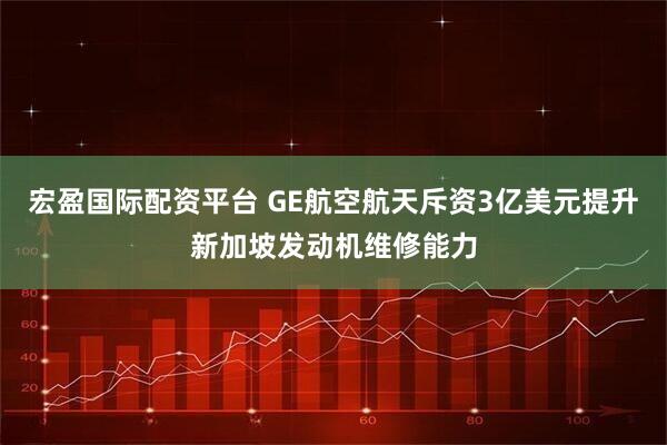 宏盈国际配资平台 GE航空航天斥资3亿美元提升新加坡发动机维修能力