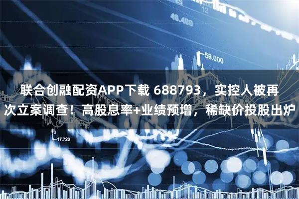联合创融配资APP下载 688793，实控人被再次立案调查！高股息率+业绩预增，稀缺价投股出炉