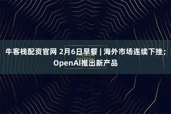 牛客栈配资官网 2月6日早餐 | 海外市场连续下挫；OpenAI推出新产品
