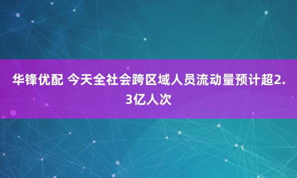 华锋优配 今天全社会跨区域人员流动量预计超2.3亿人次