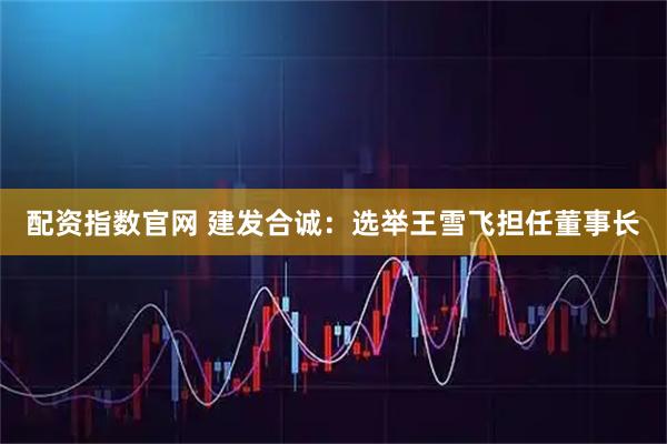 配资指数官网 建发合诚：选举王雪飞担任董事长