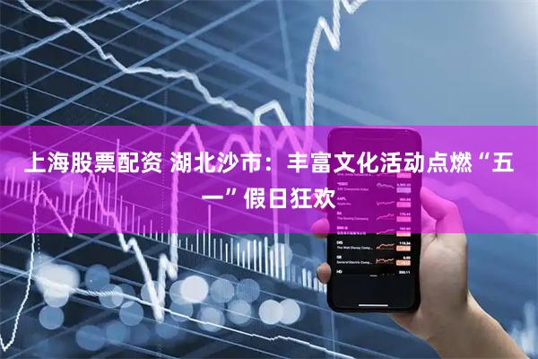 上海股票配资 湖北沙市：丰富文化活动点燃“五一”假日狂欢