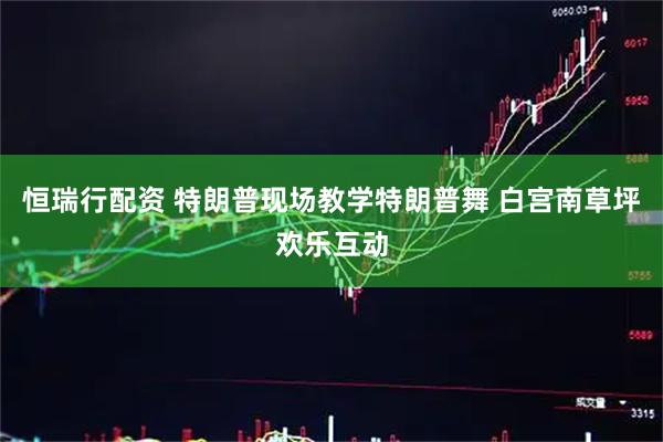 恒瑞行配资 特朗普现场教学特朗普舞 白宫南草坪欢乐互动