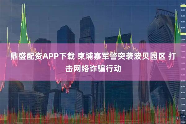 鼎盛配资APP下载 柬埔寨军警突袭波贝园区 打击网络诈骗行动