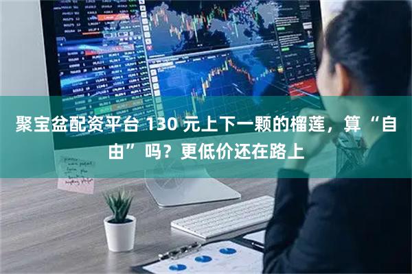 聚宝盆配资平台 130 元上下一颗的榴莲，算 “自由” 吗？更低价还在路上